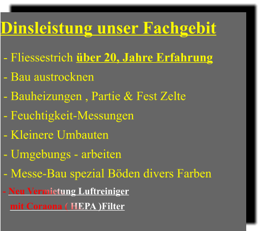 Dinsleistung unser Fachgebit   - Fliessestrich über 20, Jahre Erfahrung  - Bau austrocknen  - Bauheizungen , Partie & Fest Zelte  - Feuchtigkeit-Messungen   - Kleinere Umbauten  - Umgebungs - arbeiten  - Messe-Bau spezial Böden divers Farben  - Neu Vermietung Luftreiniger      mit Coraona ( HEPA )Filter